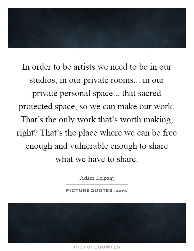 In order to be artists we need to be in our studios, in our private rooms... in our private personal space... that sacred protected space, so we can make our work. That's the only work that's worth making, right? That's the place where we can be free enough and vulnerable enough to share what we have to share Picture Quote #1