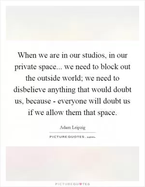 When we are in our studios, in our private space... we need to block out the outside world; we need to disbelieve anything that would doubt us, because - everyone will doubt us if we allow them that space Picture Quote #1