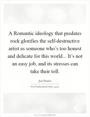 A Romantic ideology that predates rock glorifies the self-destructive artist as someone who’s too honest and delicate for this world... It’s not an easy job, and its stresses can take their toll Picture Quote #1