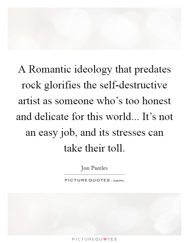 A Romantic ideology that predates rock glorifies the self-destructive artist as someone who's too honest and delicate for this world... It's not an easy job, and its stresses can take their toll Picture Quote #1