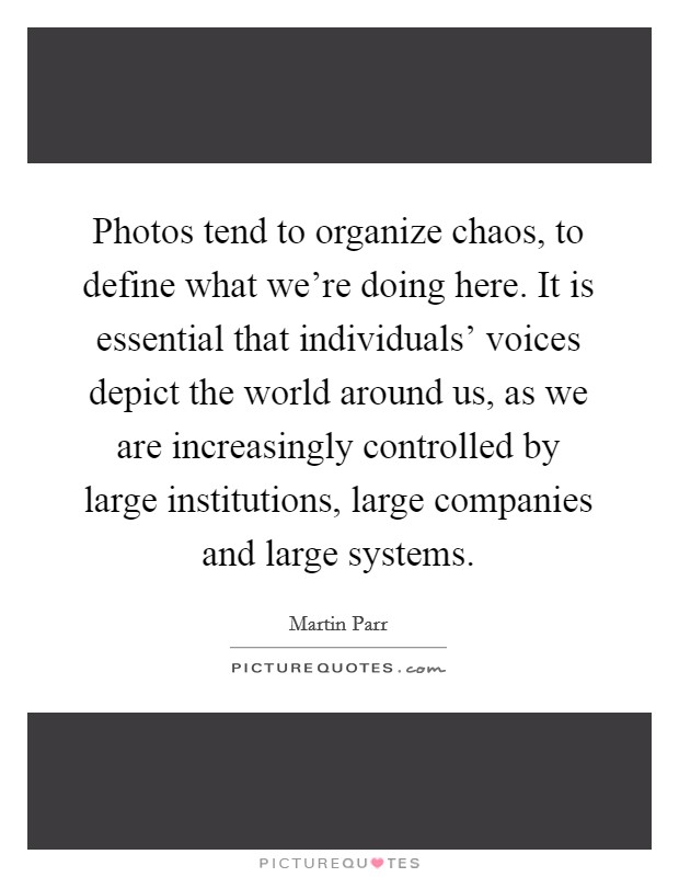 Photos tend to organize chaos, to define what we're doing here. It is essential that individuals' voices depict the world around us, as we are increasingly controlled by large institutions, large companies and large systems Picture Quote #1
