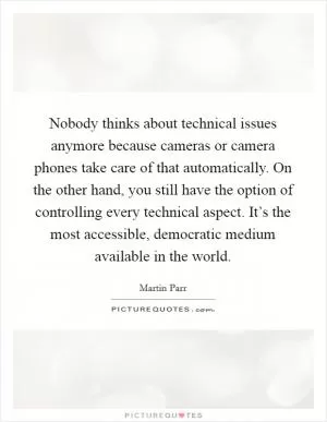 Nobody thinks about technical issues anymore because cameras or camera phones take care of that automatically. On the other hand, you still have the option of controlling every technical aspect. It’s the most accessible, democratic medium available in the world Picture Quote #1