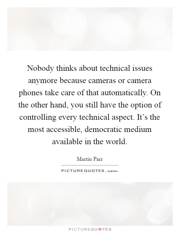 Nobody thinks about technical issues anymore because cameras or camera phones take care of that automatically. On the other hand, you still have the option of controlling every technical aspect. It's the most accessible, democratic medium available in the world Picture Quote #1