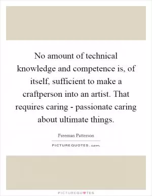 No amount of technical knowledge and competence is, of itself, sufficient to make a craftperson into an artist. That requires caring - passionate caring about ultimate things Picture Quote #1