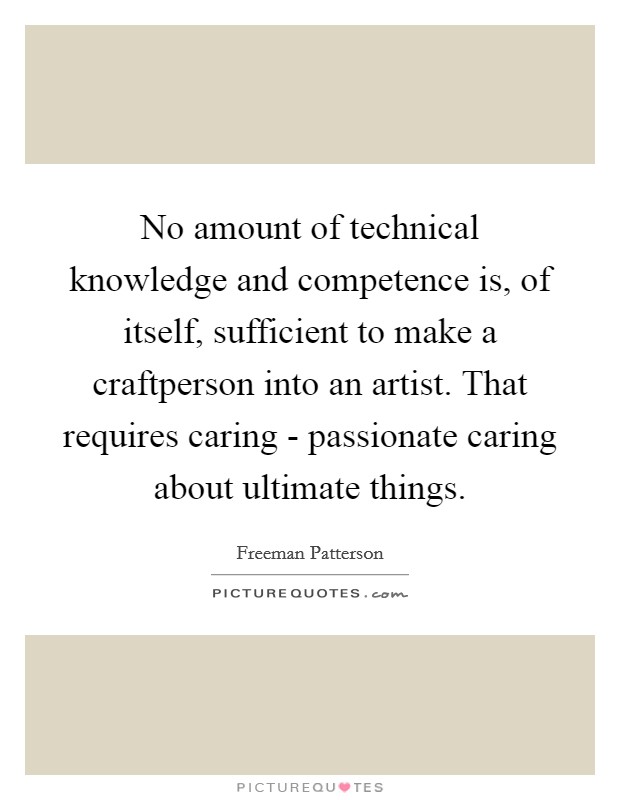 No amount of technical knowledge and competence is, of itself, sufficient to make a craftperson into an artist. That requires caring - passionate caring about ultimate things Picture Quote #1