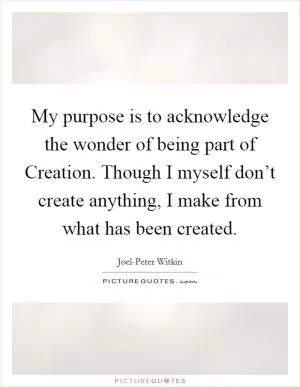 My purpose is to acknowledge the wonder of being part of Creation. Though I myself don’t create anything, I make from what has been created Picture Quote #1