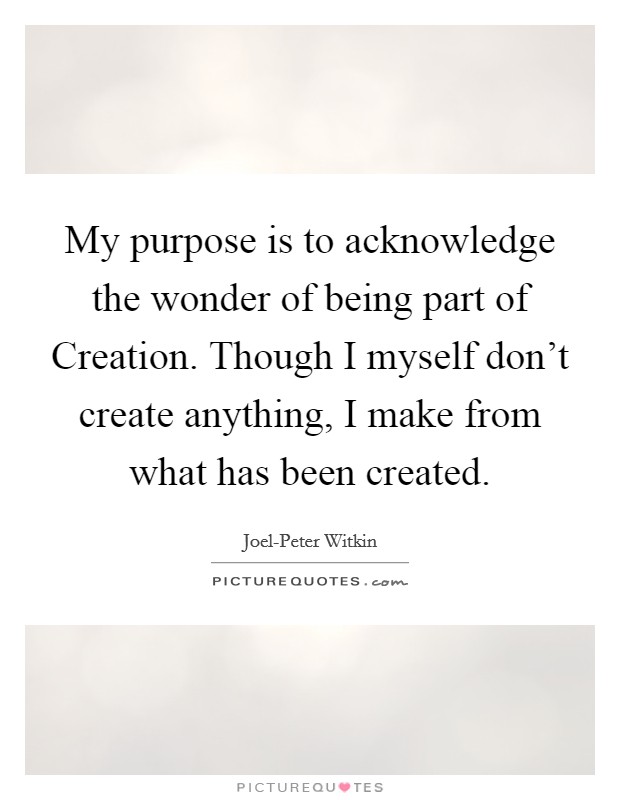 My purpose is to acknowledge the wonder of being part of Creation. Though I myself don't create anything, I make from what has been created Picture Quote #1