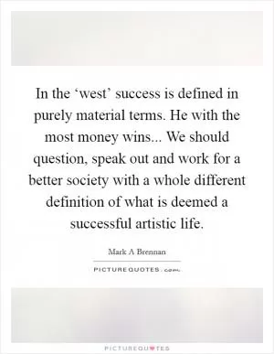 In the ‘west’ success is defined in purely material terms. He with the most money wins... We should question, speak out and work for a better society with a whole different definition of what is deemed a successful artistic life Picture Quote #1
