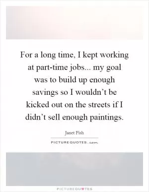 For a long time, I kept working at part-time jobs... my goal was to build up enough savings so I wouldn’t be kicked out on the streets if I didn’t sell enough paintings Picture Quote #1