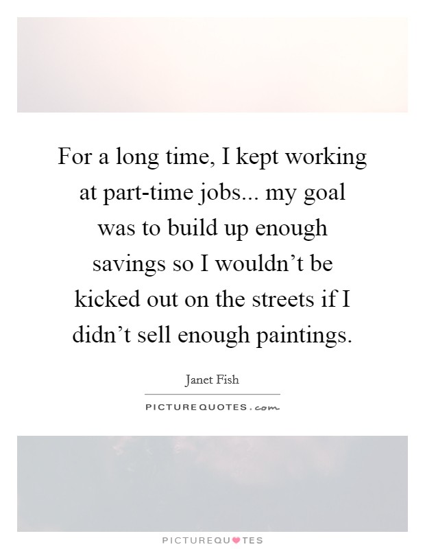 For a long time, I kept working at part-time jobs... my goal was to build up enough savings so I wouldn't be kicked out on the streets if I didn't sell enough paintings Picture Quote #1