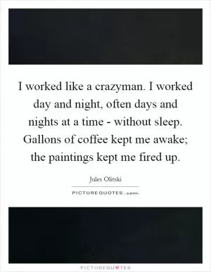 I worked like a crazyman. I worked day and night, often days and nights at a time - without sleep. Gallons of coffee kept me awake; the paintings kept me fired up Picture Quote #1