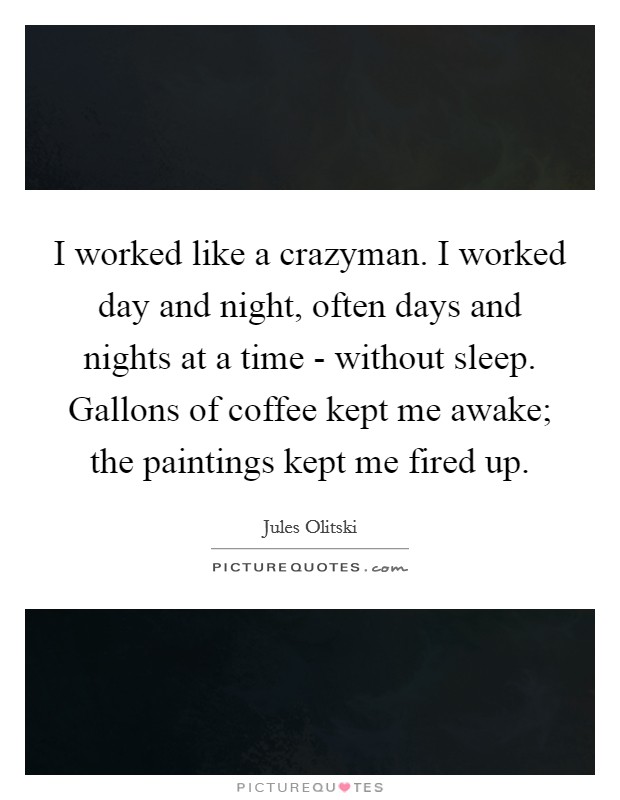 I worked like a crazyman. I worked day and night, often days and nights at a time - without sleep. Gallons of coffee kept me awake; the paintings kept me fired up Picture Quote #1