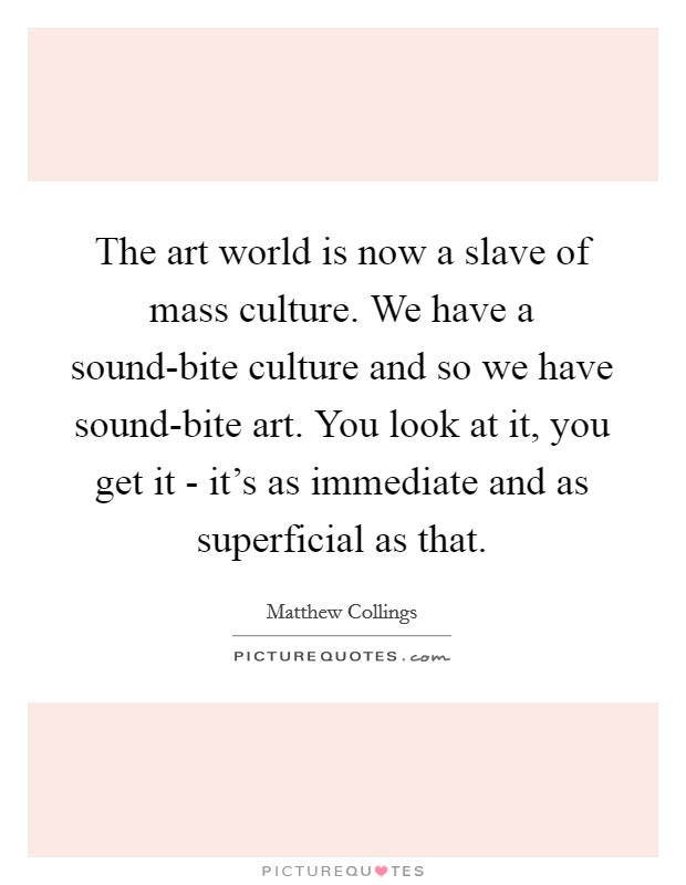 The art world is now a slave of mass culture. We have a sound-bite culture and so we have sound-bite art. You look at it, you get it - it's as immediate and as superficial as that Picture Quote #1