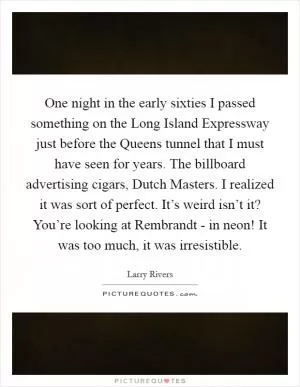One night in the early sixties I passed something on the Long Island Expressway just before the Queens tunnel that I must have seen for years. The billboard advertising cigars, Dutch Masters. I realized it was sort of perfect. It’s weird isn’t it? You’re looking at Rembrandt - in neon! It was too much, it was irresistible Picture Quote #1