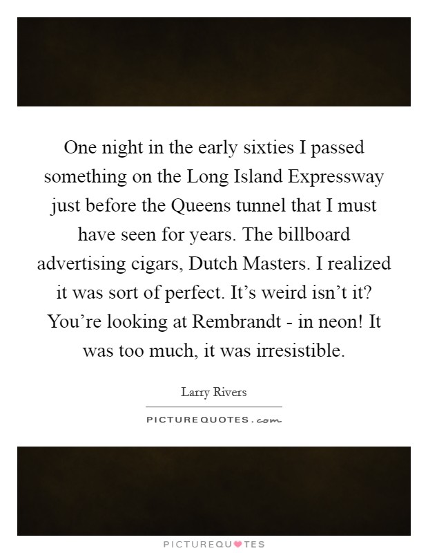 One night in the early sixties I passed something on the Long Island Expressway just before the Queens tunnel that I must have seen for years. The billboard advertising cigars, Dutch Masters. I realized it was sort of perfect. It's weird isn't it? You're looking at Rembrandt - in neon! It was too much, it was irresistible Picture Quote #1
