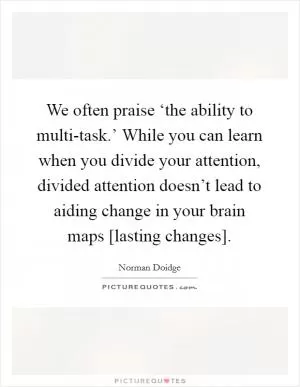 We often praise ‘the ability to multi-task.’ While you can learn when you divide your attention, divided attention doesn’t lead to aiding change in your brain maps [lasting changes] Picture Quote #1