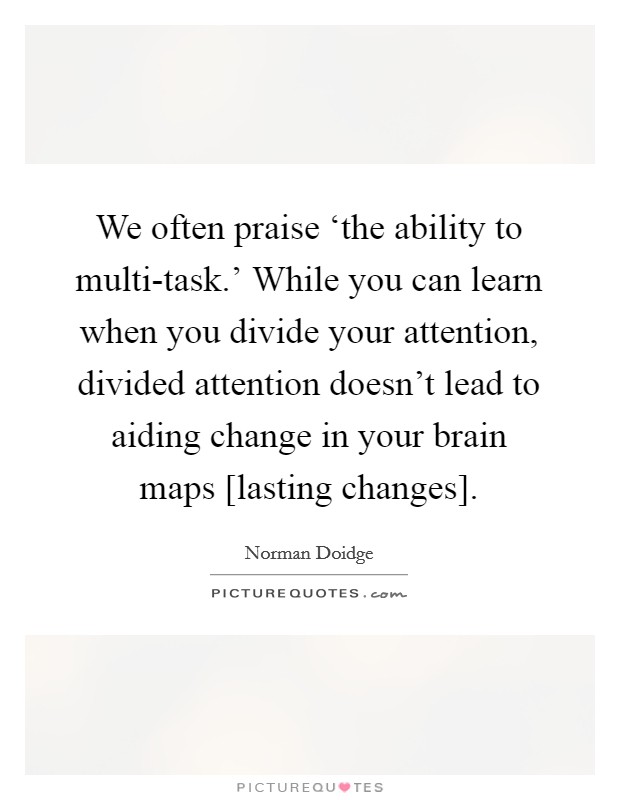 We often praise ‘the ability to multi-task.' While you can learn when you divide your attention, divided attention doesn't lead to aiding change in your brain maps [lasting changes] Picture Quote #1