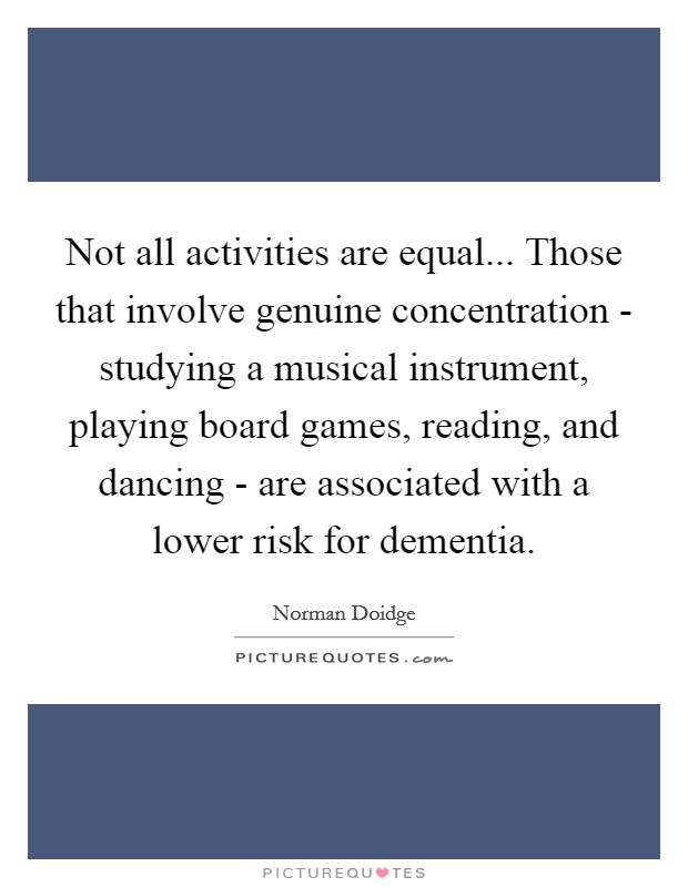 Not all activities are equal... Those that involve genuine concentration - studying a musical instrument, playing board games, reading, and dancing - are associated with a lower risk for dementia Picture Quote #1