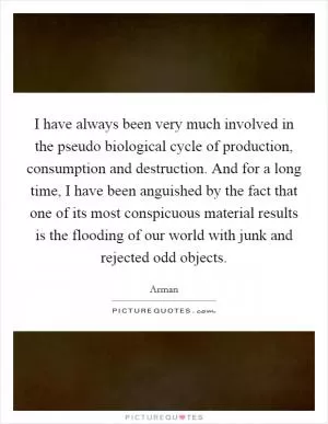 I have always been very much involved in the pseudo biological cycle of production, consumption and destruction. And for a long time, I have been anguished by the fact that one of its most conspicuous material results is the flooding of our world with junk and rejected odd objects Picture Quote #1
