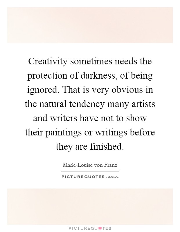 Creativity sometimes needs the protection of darkness, of being ignored. That is very obvious in the natural tendency many artists and writers have not to show their paintings or writings before they are finished Picture Quote #1