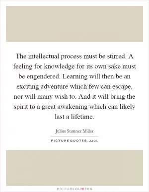 The intellectual process must be stirred. A feeling for knowledge for its own sake must be engendered. Learning will then be an exciting adventure which few can escape, nor will many wish to. And it will bring the spirit to a great awakening which can likely last a lifetime Picture Quote #1