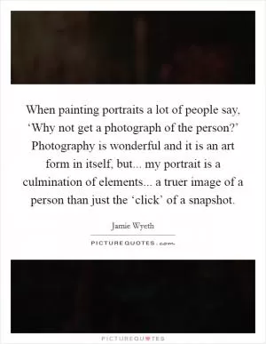 When painting portraits a lot of people say, ‘Why not get a photograph of the person?’ Photography is wonderful and it is an art form in itself, but... my portrait is a culmination of elements... a truer image of a person than just the ‘click’ of a snapshot Picture Quote #1