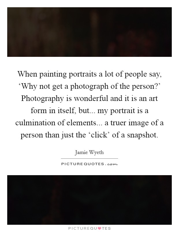 When painting portraits a lot of people say, ‘Why not get a photograph of the person?' Photography is wonderful and it is an art form in itself, but... my portrait is a culmination of elements... a truer image of a person than just the ‘click' of a snapshot Picture Quote #1