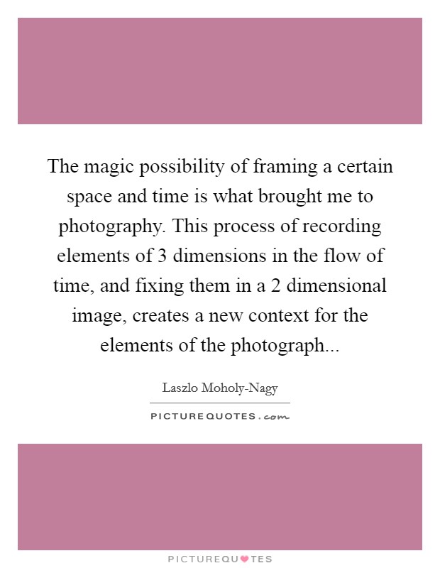 The magic possibility of framing a certain space and time is what brought me to photography. This process of recording elements of 3 dimensions in the flow of time, and fixing them in a 2 dimensional image, creates a new context for the elements of the photograph Picture Quote #1