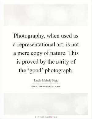 Photography, when used as a representational art, is not a mere copy of nature. This is proved by the rarity of the ‘good’ photograph Picture Quote #1