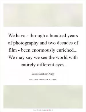 We have - through a hundred years of photography and two decades of film - been enormously enriched... We may say we see the world with entirely different eyes Picture Quote #1