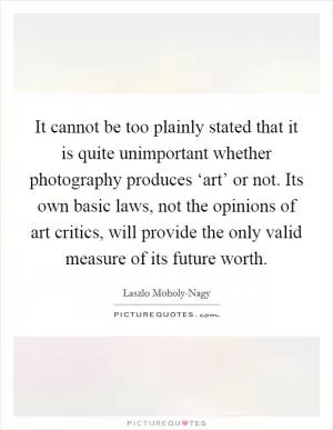 It cannot be too plainly stated that it is quite unimportant whether photography produces ‘art’ or not. Its own basic laws, not the opinions of art critics, will provide the only valid measure of its future worth Picture Quote #1