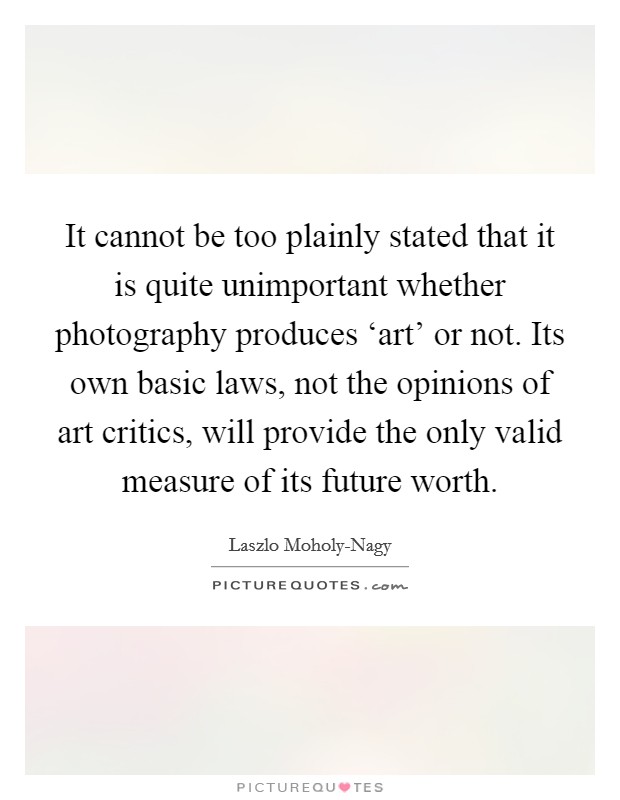 It cannot be too plainly stated that it is quite unimportant whether photography produces ‘art' or not. Its own basic laws, not the opinions of art critics, will provide the only valid measure of its future worth Picture Quote #1