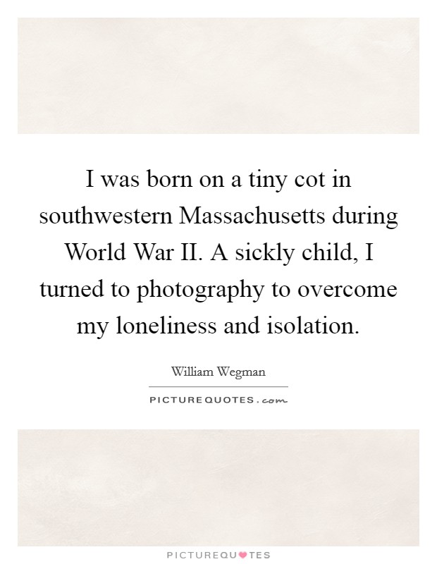 I was born on a tiny cot in southwestern Massachusetts during World War II. A sickly child, I turned to photography to overcome my loneliness and isolation Picture Quote #1