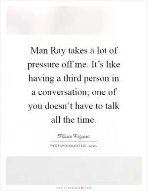 Man Ray takes a lot of pressure off me. It’s like having a third person in a conversation; one of you doesn’t have to talk all the time Picture Quote #1