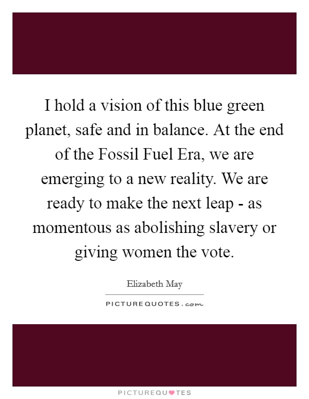 I hold a vision of this blue green planet, safe and in balance. At the end of the Fossil Fuel Era, we are emerging to a new reality. We are ready to make the next leap - as momentous as abolishing slavery or giving women the vote Picture Quote #1