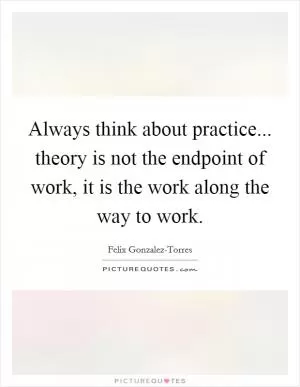 Always think about practice... theory is not the endpoint of work, it is the work along the way to work Picture Quote #1