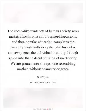 The sheep-like tendency of human society soon makes inroads on a child’s unsophistications, and then popular education completes the dastardly work with its systematic formulas, and away goes the individual, hurtling through space into that hateful oblivion of mediocrity. We are pruned into stumps, one resembling another, without character or grace Picture Quote #1