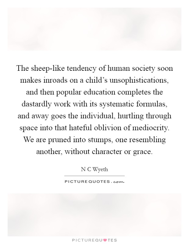 The sheep-like tendency of human society soon makes inroads on a child's unsophistications, and then popular education completes the dastardly work with its systematic formulas, and away goes the individual, hurtling through space into that hateful oblivion of mediocrity. We are pruned into stumps, one resembling another, without character or grace Picture Quote #1