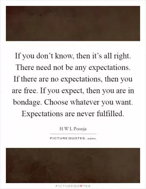 If you don’t know, then it’s all right. There need not be any expectations. If there are no expectations, then you are free. If you expect, then you are in bondage. Choose whatever you want. Expectations are never fulfilled Picture Quote #1