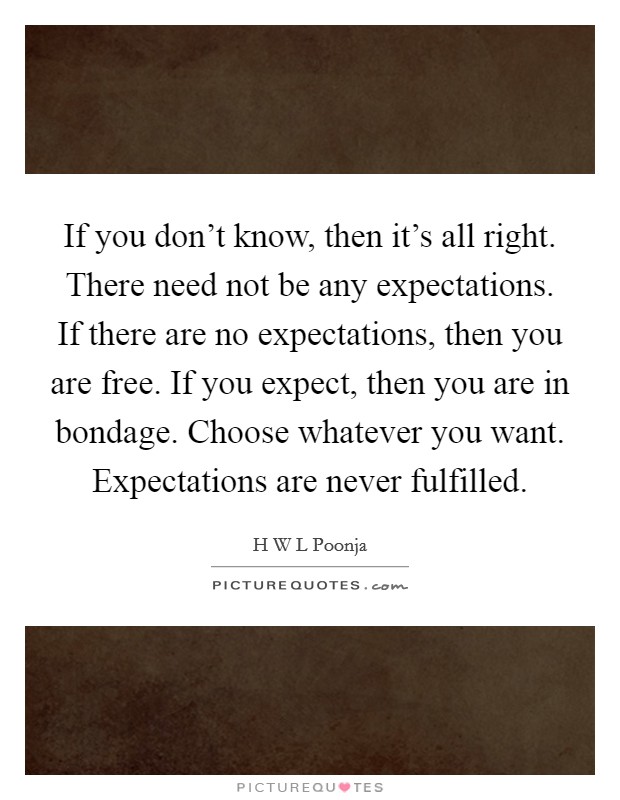 If you don't know, then it's all right. There need not be any expectations. If there are no expectations, then you are free. If you expect, then you are in bondage. Choose whatever you want. Expectations are never fulfilled Picture Quote #1
