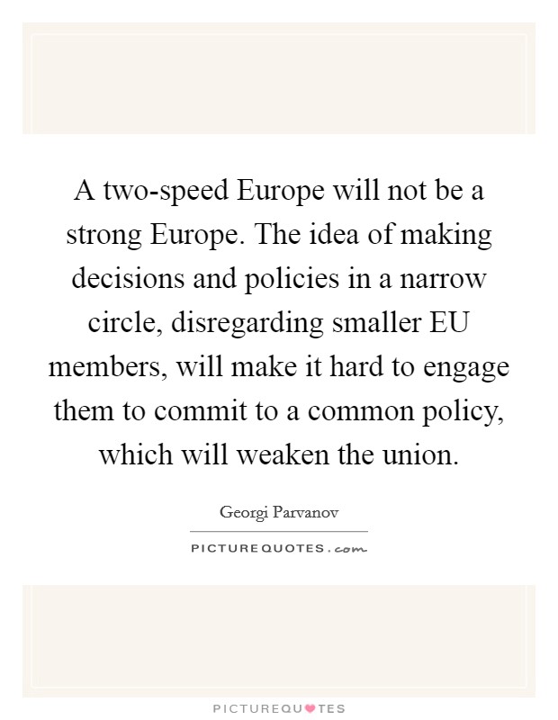 A two-speed Europe will not be a strong Europe. The idea of making decisions and policies in a narrow circle, disregarding smaller EU members, will make it hard to engage them to commit to a common policy, which will weaken the union Picture Quote #1
