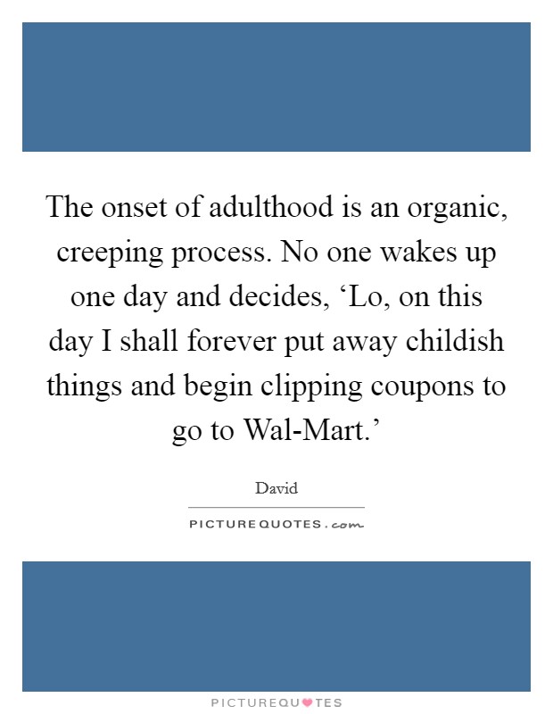 The onset of adulthood is an organic, creeping process. No one wakes up one day and decides, ‘Lo, on this day I shall forever put away childish things and begin clipping coupons to go to Wal-Mart.' Picture Quote #1
