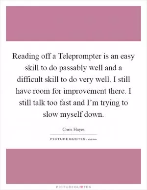 Reading off a Teleprompter is an easy skill to do passably well and a difficult skill to do very well. I still have room for improvement there. I still talk too fast and I’m trying to slow myself down Picture Quote #1