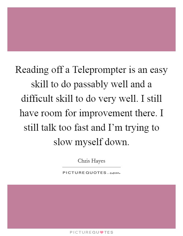 Reading off a Teleprompter is an easy skill to do passably well and a difficult skill to do very well. I still have room for improvement there. I still talk too fast and I'm trying to slow myself down Picture Quote #1