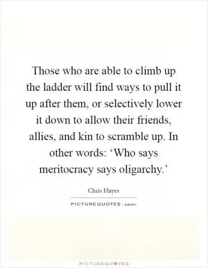 Those who are able to climb up the ladder will find ways to pull it up after them, or selectively lower it down to allow their friends, allies, and kin to scramble up. In other words: ‘Who says meritocracy says oligarchy.’ Picture Quote #1