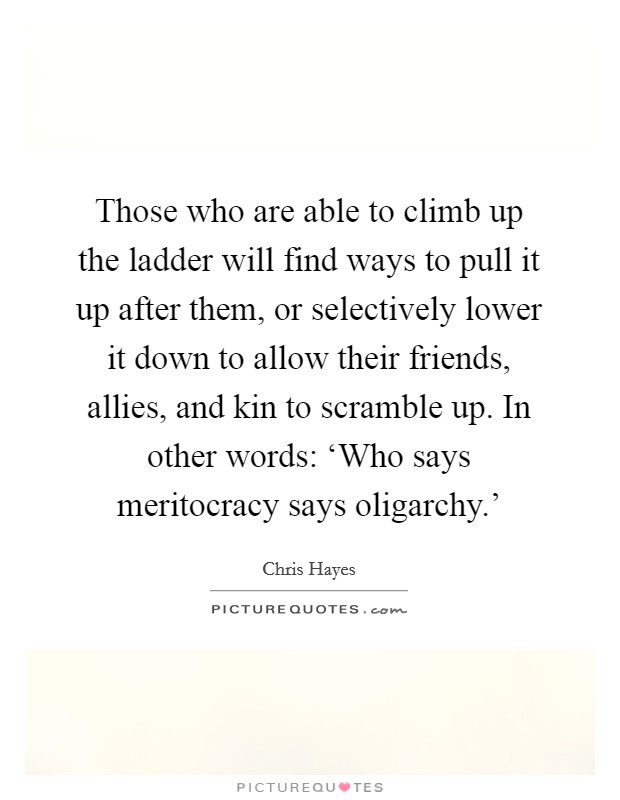 Those who are able to climb up the ladder will find ways to pull it up after them, or selectively lower it down to allow their friends, allies, and kin to scramble up. In other words: ‘Who says meritocracy says oligarchy.' Picture Quote #1