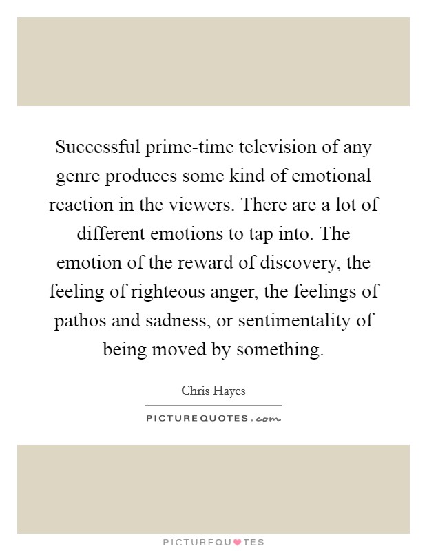 Successful prime-time television of any genre produces some kind of emotional reaction in the viewers. There are a lot of different emotions to tap into. The emotion of the reward of discovery, the feeling of righteous anger, the feelings of pathos and sadness, or sentimentality of being moved by something Picture Quote #1