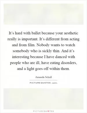 It’s hard with ballet because your aesthetic really is important. It’s different from acting and from film. Nobody wants to watch somebody who is sickly thin. And it’s interesting because I have danced with people who are ill, have eating disorders, and a light goes off within them Picture Quote #1