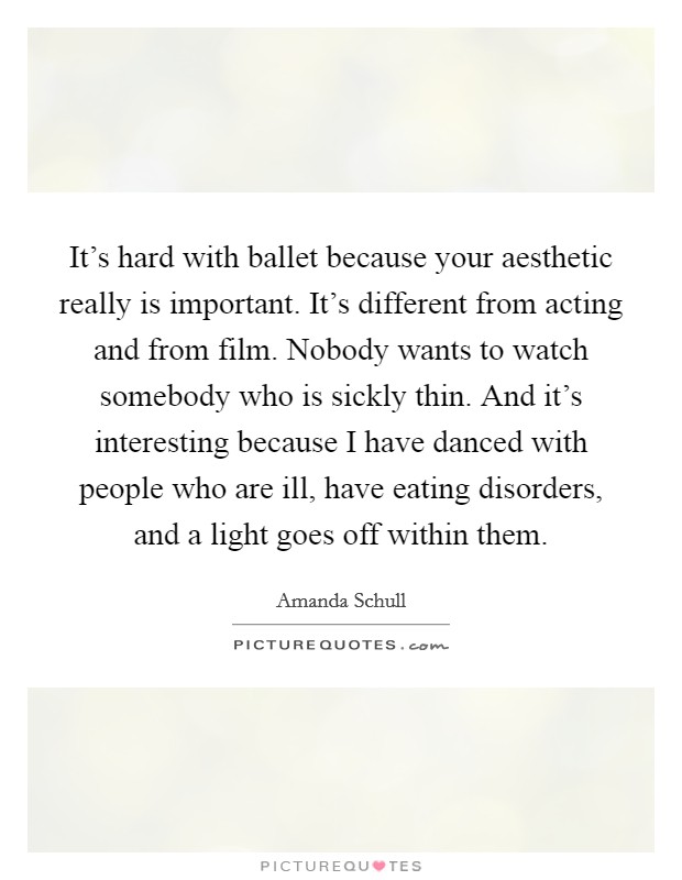 It's hard with ballet because your aesthetic really is important. It's different from acting and from film. Nobody wants to watch somebody who is sickly thin. And it's interesting because I have danced with people who are ill, have eating disorders, and a light goes off within them Picture Quote #1