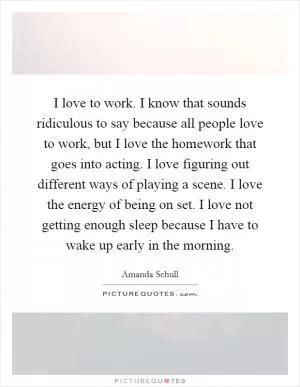 I love to work. I know that sounds ridiculous to say because all people love to work, but I love the homework that goes into acting. I love figuring out different ways of playing a scene. I love the energy of being on set. I love not getting enough sleep because I have to wake up early in the morning Picture Quote #1